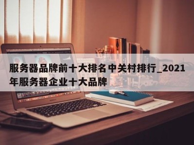 苏州服务器品牌前十大排名中关村排行_2021年服务器企业十大品牌 