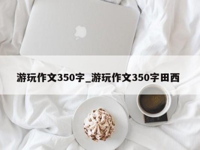 苏州游玩作文350字_游玩作文350字田西 