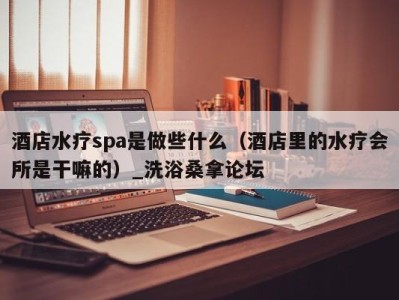 苏州酒店水疗spa是做些什么（酒店里的水疗会所是干嘛的）_洗浴桑拿论坛