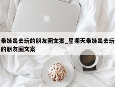 苏州带娃出去玩的朋友圈文案_星期天带娃出去玩的朋友圈文案 