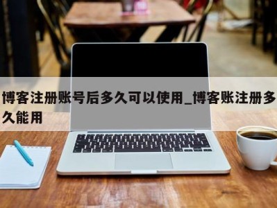 苏州博客注册账号后多久可以使用_博客账注册多久能用 