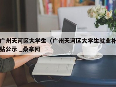 苏州广州天河区大学生（广州天河区大学生就业补贴公示 _桑拿网