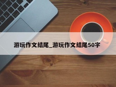 苏州游玩作文结尾_游玩作文结尾50字 