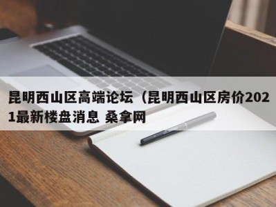 苏州昆明西山区高端论坛（昆明西山区房价2021最新楼盘消息 桑拿网