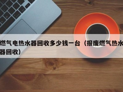 苏州燃气电热水器回收多少钱一台（报废燃气热水器回收）