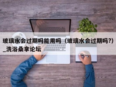 苏州玻璃水会过期吗能用吗（玻璃水会过期吗?）_洗浴桑拿论坛