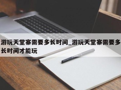 苏州游玩天堂寨需要多长时间_游玩天堂寨需要多长时间才能玩 