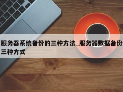 苏州服务器系统备份的三种方法_服务器数据备份三种方式 