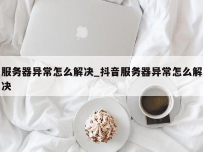 苏州服务器异常怎么解决_抖音服务器异常怎么解决 