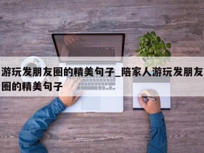 苏州游玩发朋友圈的精美句子_陪家人游玩发朋友圈的精美句子 