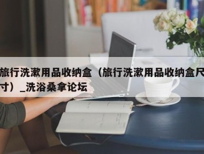 苏州旅行洗漱用品收纳盒（旅行洗漱用品收纳盒尺寸）_洗浴桑拿论坛