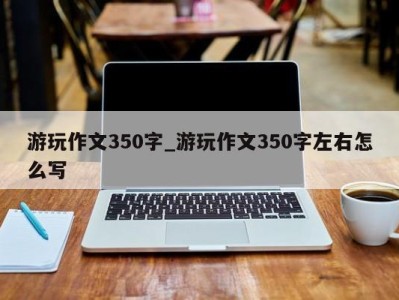 苏州游玩作文350字_游玩作文350字左右怎么写 