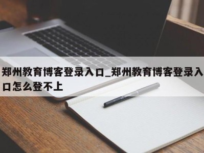 苏州郑州教育博客登录入口_郑州教育博客登录入口怎么登不上 