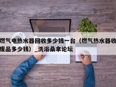 苏州燃气电热水器回收多少钱一台（燃气热水器收废品多少钱）_洗浴桑拿论坛