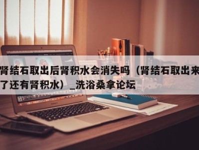 苏州肾结石取出后肾积水会消失吗（肾结石取出来了还有肾积水）_洗浴桑拿论坛