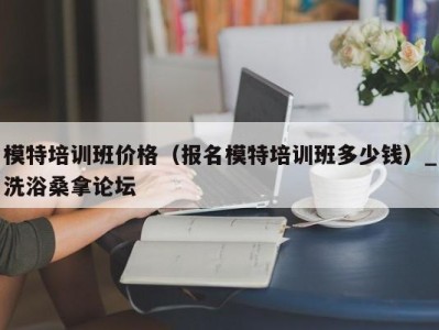 苏州模特培训班价格（报名模特培训班多少钱）_洗浴桑拿论坛