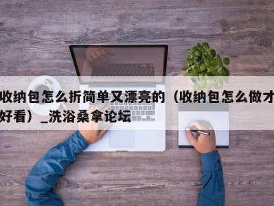 苏州收纳包怎么折简单又漂亮的（收纳包怎么做才好看）_洗浴桑拿论坛