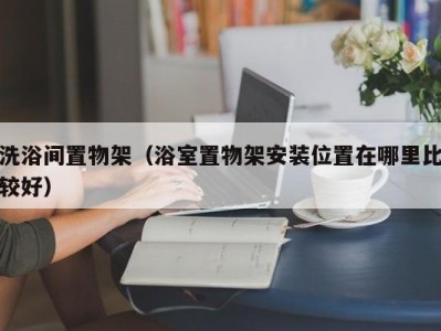 苏州洗浴间置物架（浴室置物架安装位置在哪里比较好）