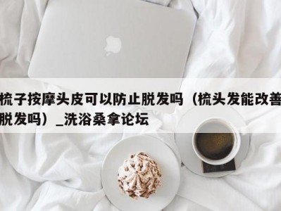 苏州梳子按摩头皮可以防止脱发吗（梳头发能改善脱发吗）_洗浴桑拿论坛