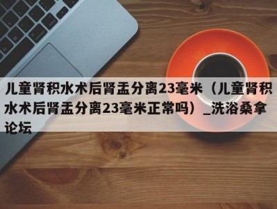 苏州儿童肾积水术后肾盂分离23毫米（儿童肾积水术后肾盂分离23毫米正常吗）_洗浴桑拿论坛