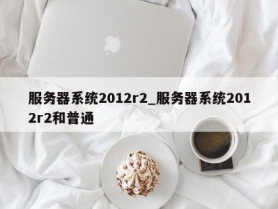 苏州服务器系统2012r2_服务器系统2012r2和普通 