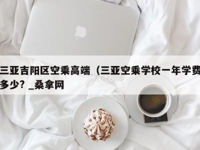 苏州三亚吉阳区空乘高端（三亚空乘学校一年学费多少? _桑拿网