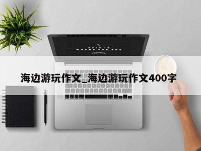 苏州海边游玩作文_海边游玩作文400字 