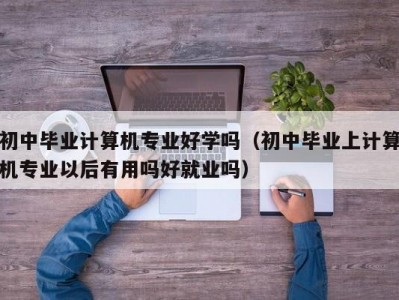 苏州初中毕业计算机专业好学吗（初中毕业上计算机专业以后有用吗好就业吗）