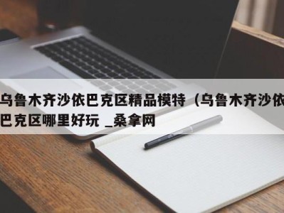 苏州乌鲁木齐沙依巴克区精品模特（乌鲁木齐沙依巴克区哪里好玩 _桑拿网