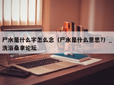 苏州尸水是什么字怎么念（尸水是什么意思?）_洗浴桑拿论坛