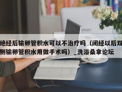 苏州绝经后输卵管积水可以不治疗吗（闭经以后双侧输卵管积水用做手术吗）_洗浴桑拿论坛