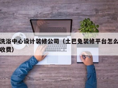 苏州洗浴中心设计装修公司（土巴兔装修平台怎么收费）