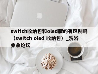 苏州switch收纳包和oled版的有区别吗（switch oled 收纳包）_洗浴桑拿论坛