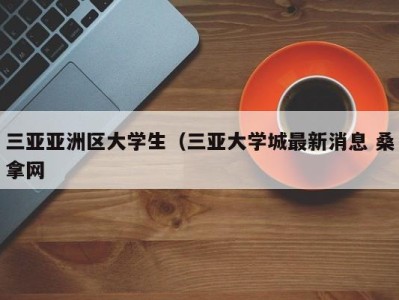 苏州三亚亚洲区大学生（三亚大学城最新消息 桑拿网