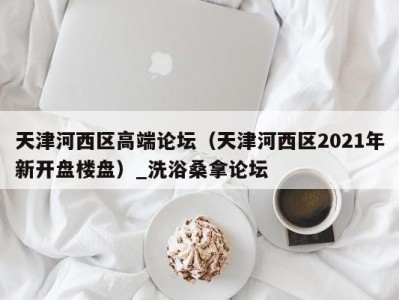 苏州天津河西区高端论坛（天津河西区2021年新开盘楼盘）_洗浴桑拿论坛