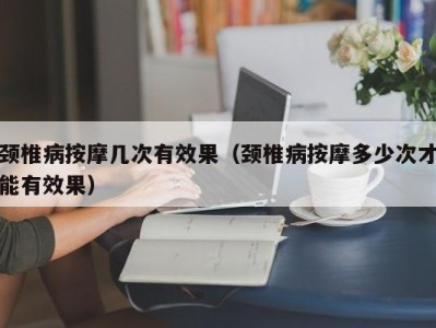 苏州颈椎病按摩几次有效果（颈椎病按摩多少次才能有效果）