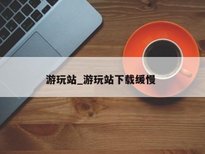 苏州游玩站_游玩站下载缓慢 