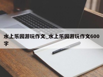 苏州水上乐园游玩作文_水上乐园游玩作文600字 