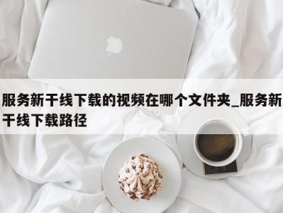 苏州服务新干线下载的视频在哪个文件夹_服务新干线下载路径 