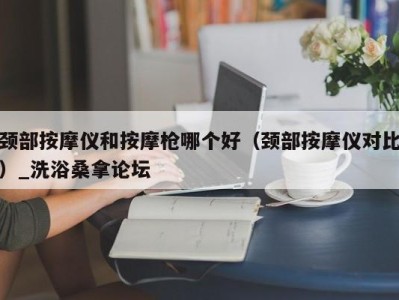 苏州颈部按摩仪和按摩枪哪个好（颈部按摩仪对比）_洗浴桑拿论坛