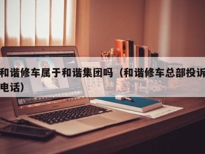 苏州和谐修车属于和谐集团吗（和谐修车总部投诉电话）