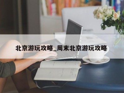 苏州北京游玩攻略_周末北京游玩攻略 