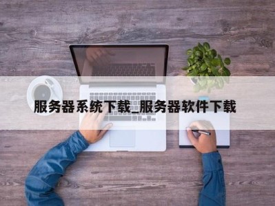 苏州服务器系统下载_服务器软件下载 