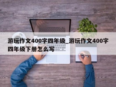 苏州游玩作文400字四年级_游玩作文400字四年级下册怎么写 