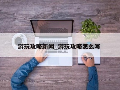 苏州游玩攻略新闻_游玩攻略怎么写 