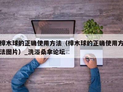 苏州樟木球的正确使用方法（樟木球的正确使用方法图片）_洗浴桑拿论坛