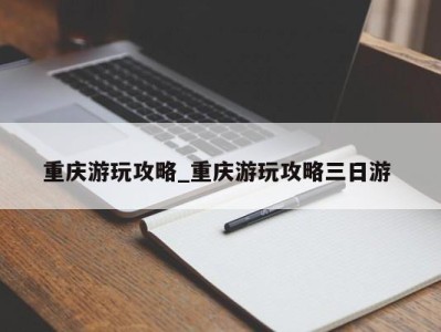 苏州重庆游玩攻略_重庆游玩攻略三日游 