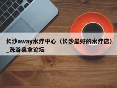 苏州长沙away水疗中心（长沙最好的水疗店）_洗浴桑拿论坛