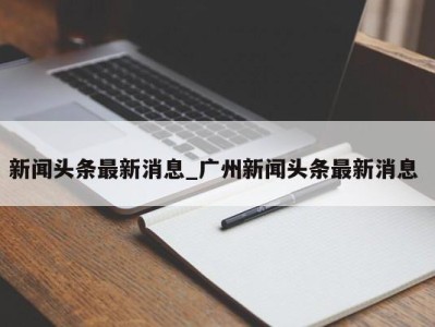 苏州新闻头条最新消息_广州新闻头条最新消息 