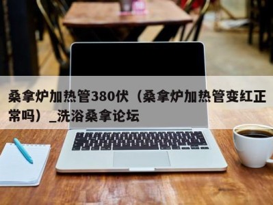 苏州桑拿炉加热管380伏（桑拿炉加热管变红正常吗）_洗浴桑拿论坛